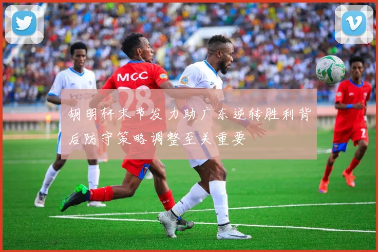 胡明轩末节发力助广东逆转胜利背后防守策略调整至关重要