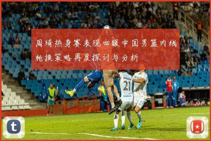 周琦热身赛表现回暖中国男篮内线轮换策略再度探讨与分析