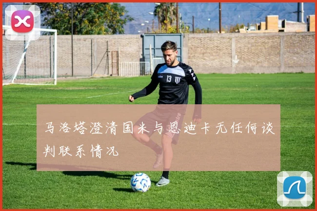 马洛塔澄清国米与恩迪卡无任何谈判联系情况