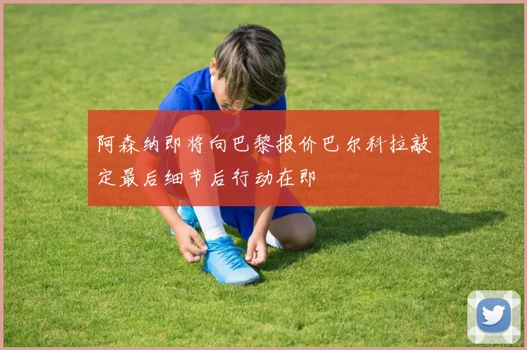 阿森纳即将向巴黎报价巴尔科拉敲定最后细节后行动在即