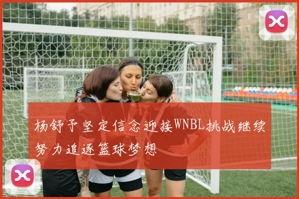 杨舒予坚定信念迎接WNBL挑战继续努力追逐篮球梦想