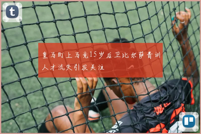 皇马盯上马竞15岁后卫比尔萨青训人才流失引发关注