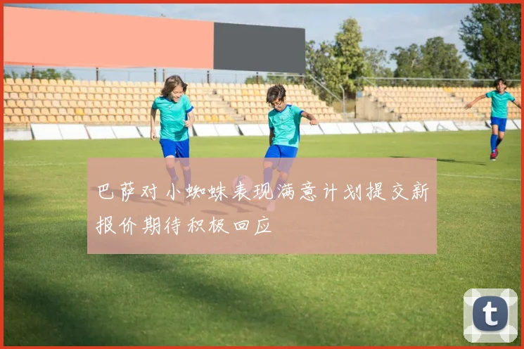 巴萨对小蜘蛛表现满意计划提交新报价期待积极回应