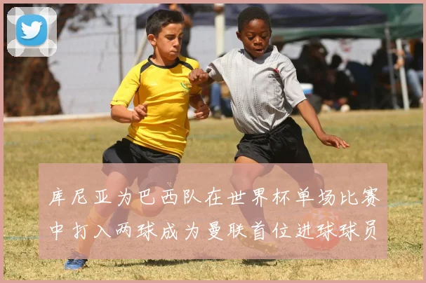 库尼亚为巴西队在世界杯单场比赛中打入两球成为曼联首位进球球员