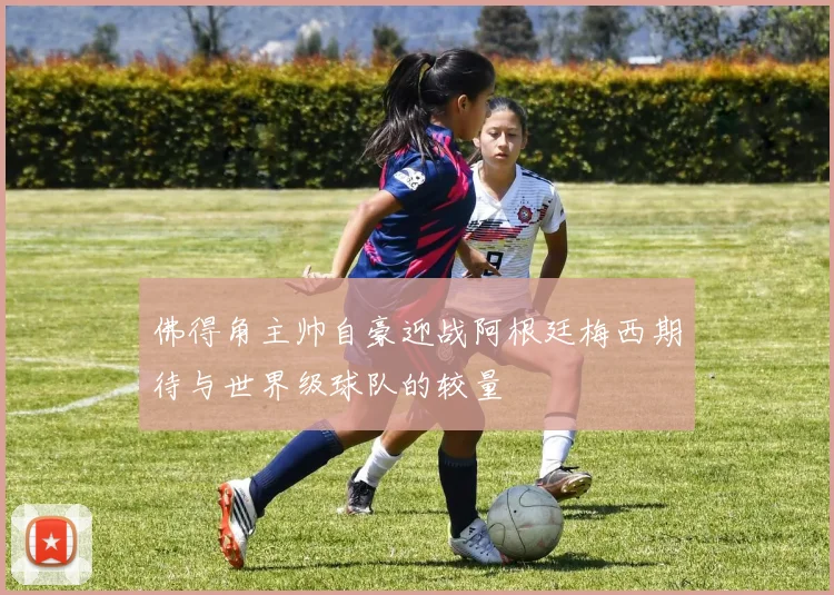 佛得角主帅自豪迎战阿根廷梅西期待与世界级球队的较量