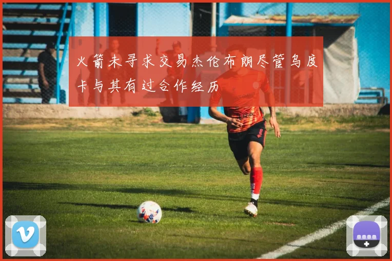 火箭未寻求交易杰伦布朗尽管乌度卡与其有过合作经历