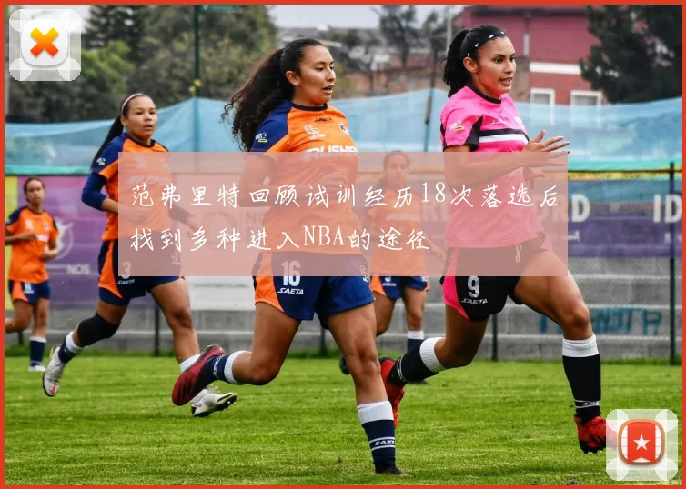 范弗里特回顾试训经历18次落选后找到多种进入NBA的途径