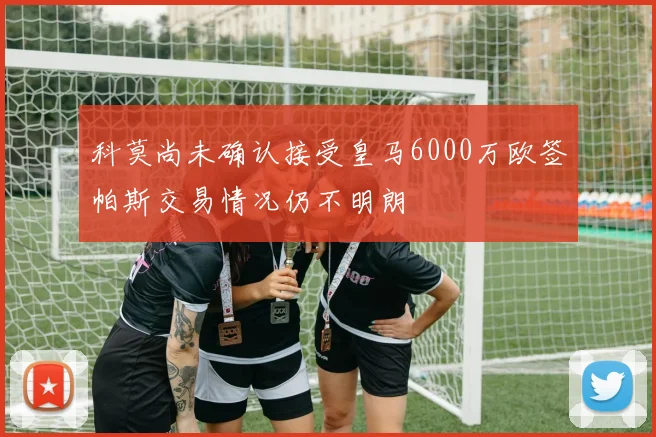 科莫尚未确认接受皇马6000万欧签帕斯交易情况仍不明朗