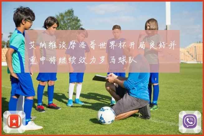 艾纳维谈摩洛哥世界杯开局良好并重申将继续效力罗马球队