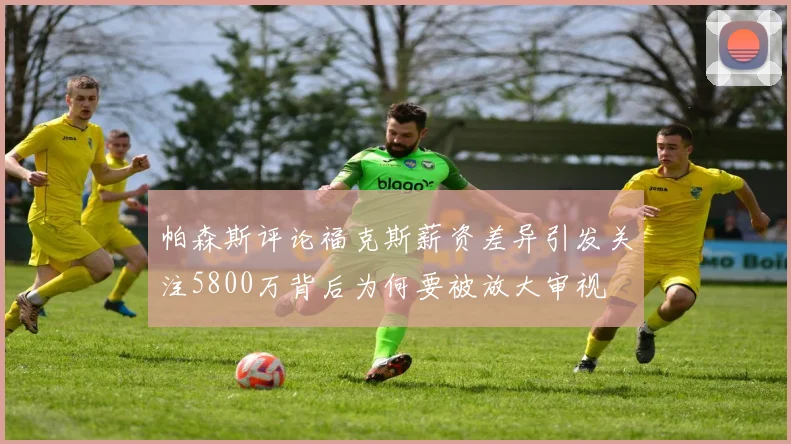 帕森斯评论福克斯薪资差异引发关注5800万背后为何要被放大审视