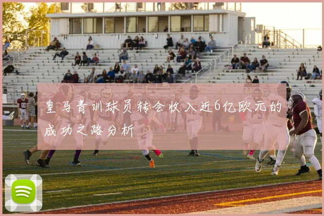 皇马青训球员转会收入近6亿欧元的成功之路分析