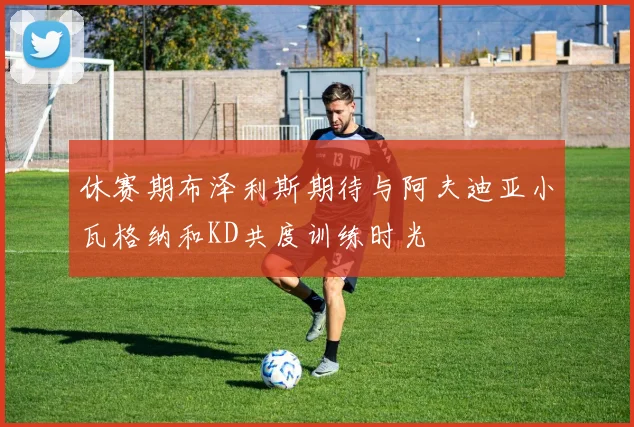 休赛期布泽利斯期待与阿夫迪亚小瓦格纳和KD共度训练时光