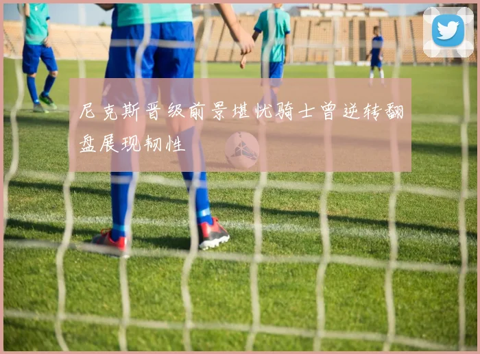 尼克斯晋级前景堪忧骑士曾逆转翻盘展现韧性