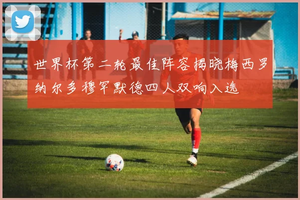 世界杯第二轮最佳阵容揭晓梅西罗纳尔多穆罕默德四人双响入选