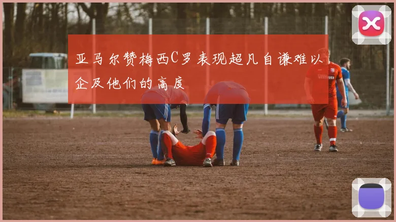 亚马尔赞梅西C罗表现超凡自谦难以企及他们的高度