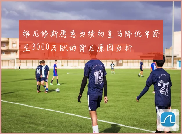 维尼修斯愿意为续约皇马降低年薪至3000万欧的背后原因分析