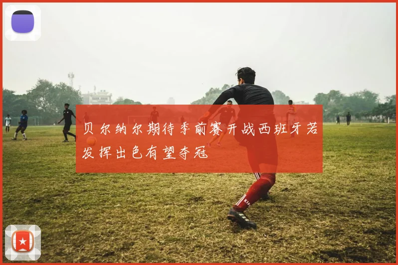 贝尔纳尔期待季前赛开战西班牙若发挥出色有望夺冠