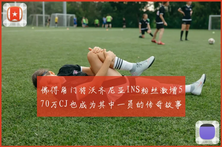 佛得角门将沃齐尼亚INS粉丝激增570万CJ也成为其中一员的传奇故事