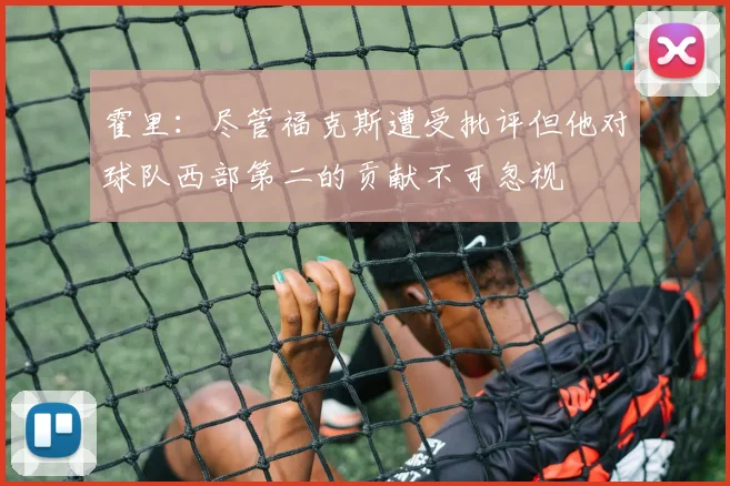 霍里：尽管福克斯遭受批评但他对球队西部第二的贡献不可忽视