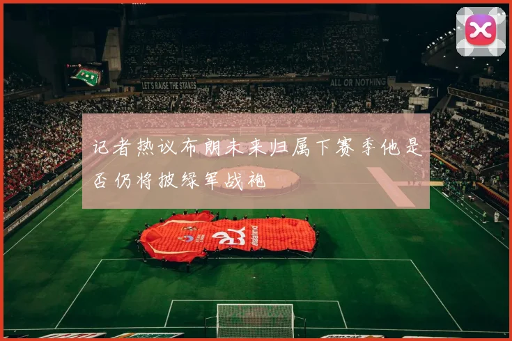 记者热议布朗未来归属下赛季他是否仍将披绿军战袍