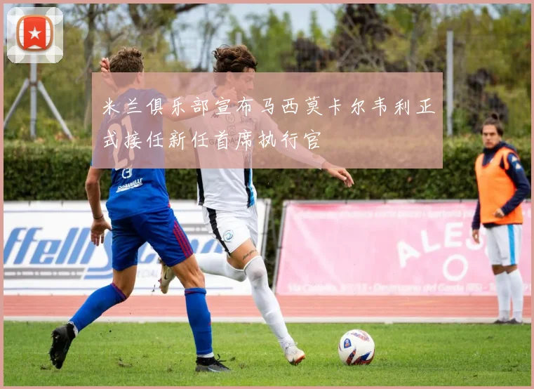 米兰俱乐部宣布马西莫卡尔韦利正式接任新任首席执行官