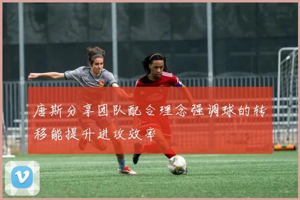 唐斯分享团队配合理念强调球的转移能提升进攻效率