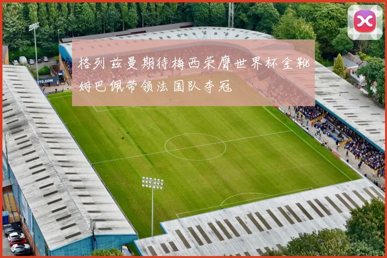 格列兹曼期待梅西荣膺世界杯金靴姆巴佩带领法国队夺冠