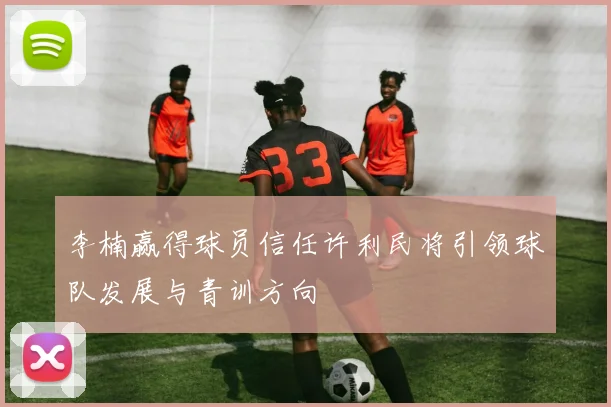 李楠赢得球员信任许利民将引领球队发展与青训方向