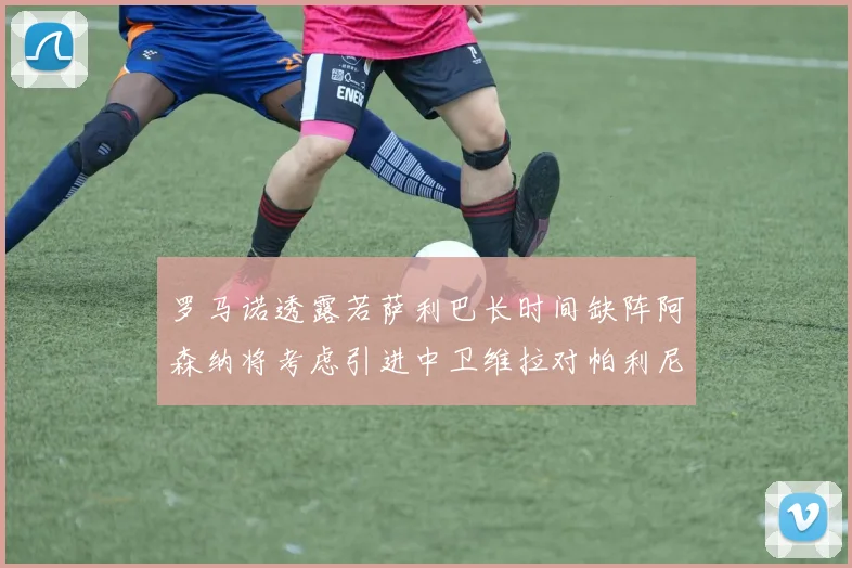 罗马诺透露若萨利巴长时间缺阵阿森纳将考虑引进中卫维拉对帕利尼亚有意